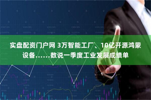 实盘配资门户网 3万智能工厂、10亿开源鸿蒙设备……数说一季度工业发展成绩单