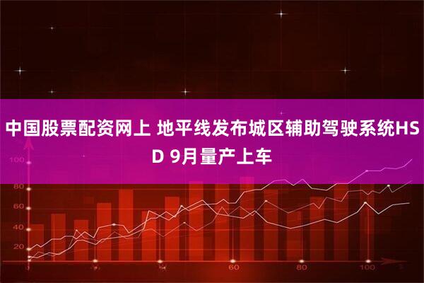 中国股票配资网上 地平线发布城区辅助驾驶系统HSD 9月量产上车