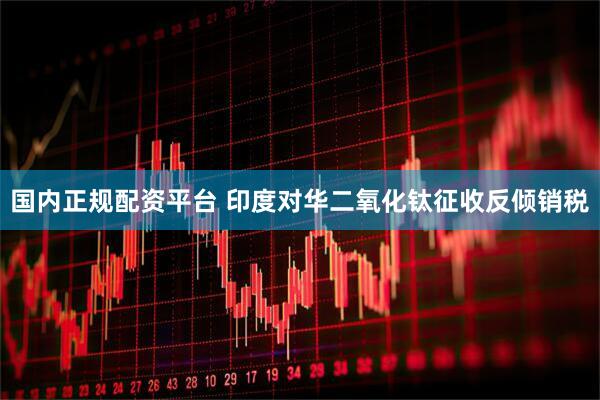 国内正规配资平台 印度对华二氧化钛征收反倾销税