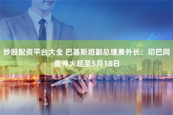 炒股配资平台大全 巴基斯坦副总理兼外长：印巴同意停火延至5月18日