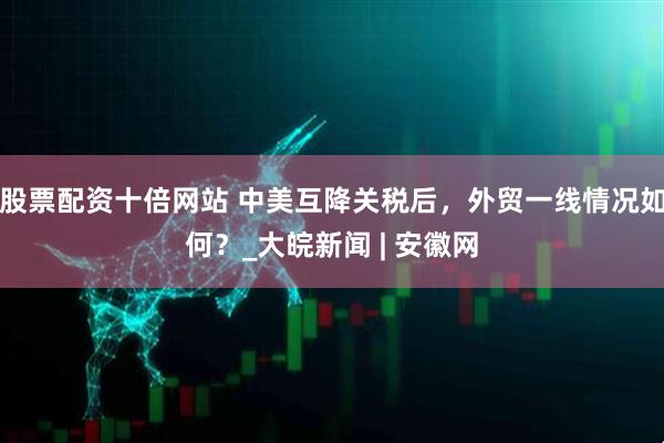 股票配资十倍网站 中美互降关税后，外贸一线情况如何？_大皖新闻 | 安徽网