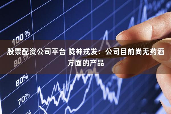 股票配资公司平台 陇神戎发：公司目前尚无药酒方面的产品