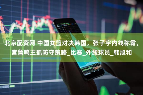 北京配资网 中国女篮对决韩国，张子宇内线称霸，宫鲁鸣主抓防守策略_比赛_外线球员_韩旭和