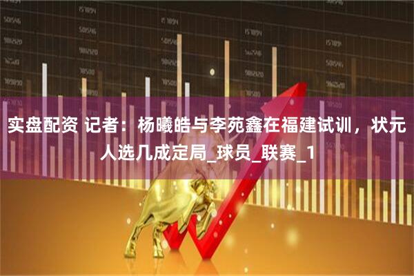 实盘配资 记者：杨曦皓与李苑鑫在福建试训，状元人选几成定局_球员_联赛_1