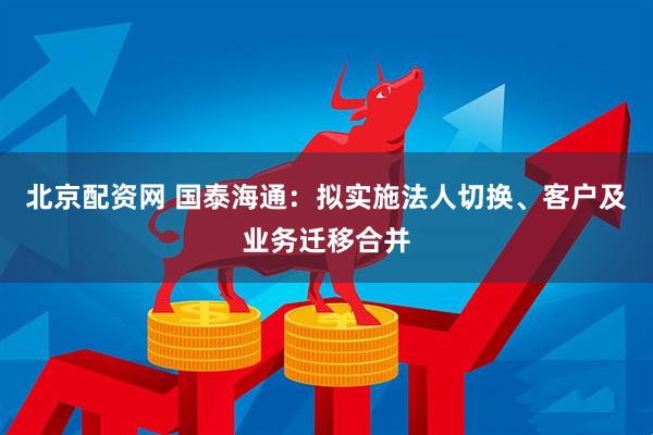 北京配资网 国泰海通：拟实施法人切换、客户及业务迁移合并