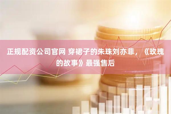 正规配资公司官网 穿裙子的朱珠刘亦菲，《玫瑰的故事》最强售后