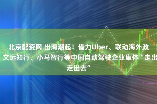 北京配资网 出海潮起！借力Uber、联动海外政府，文远知行、小马智行等中国自动驾驶企业集体“走出去”