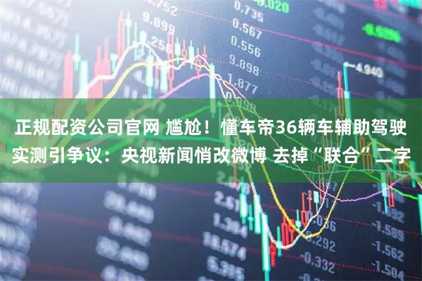正规配资公司官网 尴尬！懂车帝36辆车辅助驾驶实测引争议：央视新闻悄改微博 去掉“联合”二字