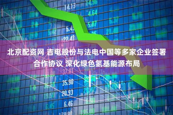 北京配资网 吉电股份与法电中国等多家企业签署合作协议 深化绿色氢基能源布局