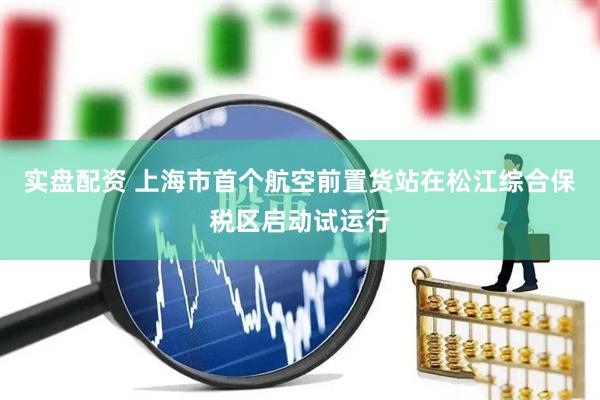 实盘配资 上海市首个航空前置货站在松江综合保税区启动试运行