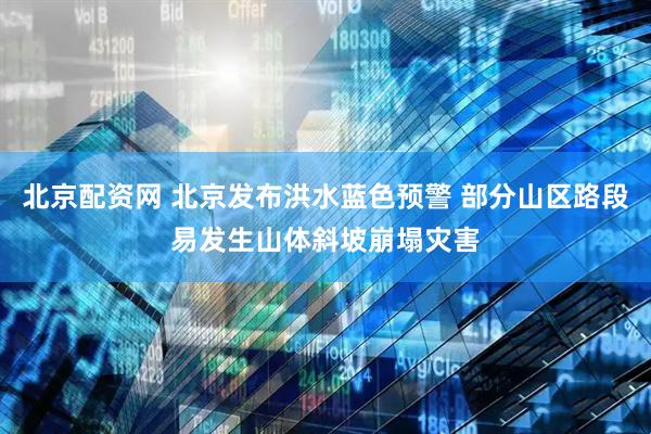 北京配资网 北京发布洪水蓝色预警 部分山区路段易发生山体斜坡崩塌灾害