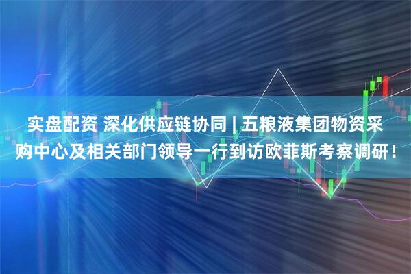 实盘配资 深化供应链协同 | 五粮液集团物资采购中心及相关部门领导一行到访欧菲斯考察调研！