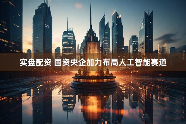 实盘配资 国资央企加力布局人工智能赛道