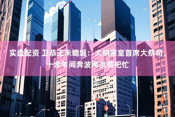 实盘配资 卫恭王朱瞻埏：大明宗室首席大祭司，十余年间奔波两京祭祀忙
