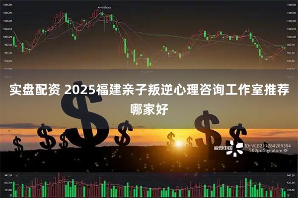 实盘配资 2025福建亲子叛逆心理咨询工作室推荐哪家好