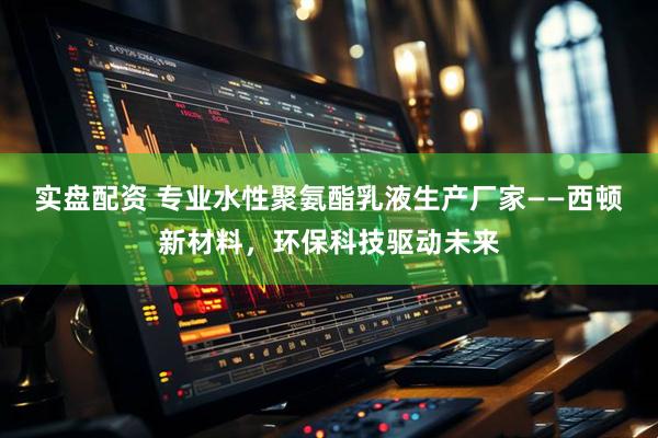 实盘配资 专业水性聚氨酯乳液生产厂家——西顿新材料，环保科技驱动未来