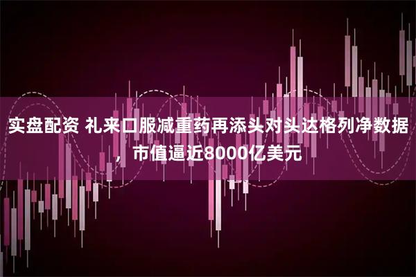 实盘配资 礼来口服减重药再添头对头达格列净数据，市值逼近8000亿美元